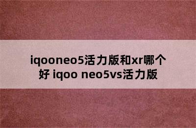 iqooneo5活力版和xr哪个好 iqoo neo5vs活力版